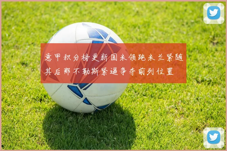 意甲积分榜更新国米领跑米兰紧随其后那不勒斯紧逼争夺前列位置