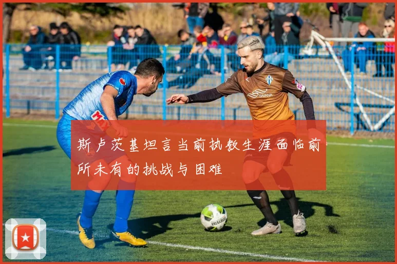 斯卢茨基坦言当前执教生涯面临前所未有的挑战与困难
