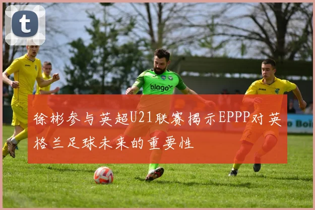 徐彬参与英超U21联赛揭示EPPP对英格兰足球未来的重要性