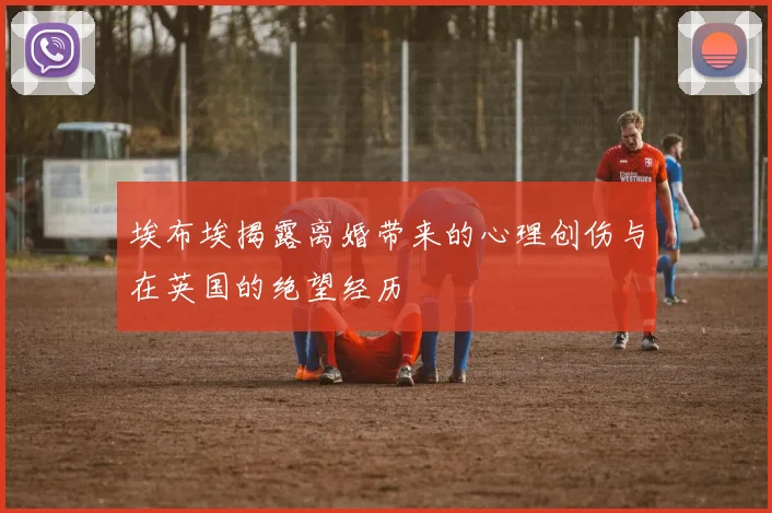 埃布埃揭露离婚带来的心理创伤与在英国的绝望经历