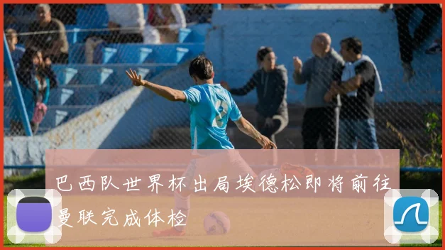 巴西队世界杯出局埃德松即将前往曼联完成体检