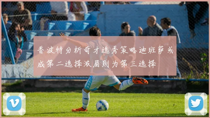 香波特分析奇才选秀策略迪班萨或成第二选择浓眉则为第三选择