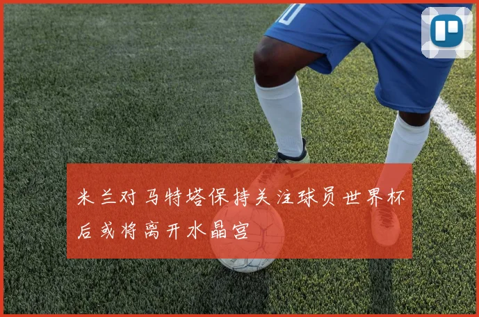 米兰对马特塔保持关注球员世界杯后或将离开水晶宫