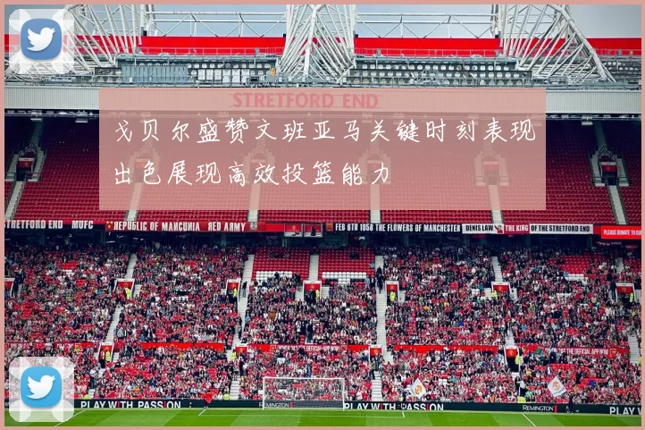 戈贝尔盛赞文班亚马关键时刻表现出色展现高效投篮能力