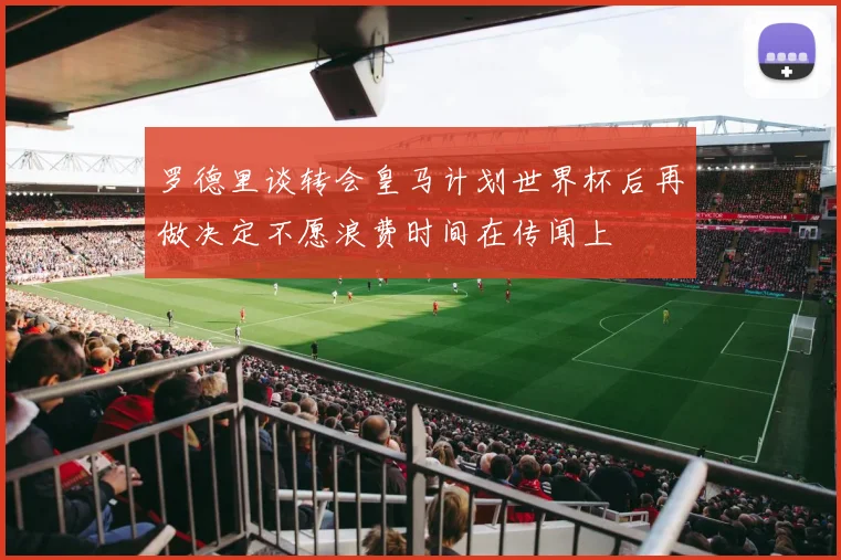 罗德里谈转会皇马计划世界杯后再做决定不愿浪费时间在传闻上