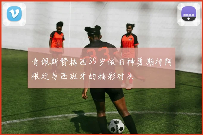 肯佩斯赞梅西39岁依旧神勇期待阿根廷与西班牙的精彩对决