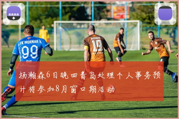 杨瀚森6日晚回青岛处理个人事务预计将参加8月窗口期活动