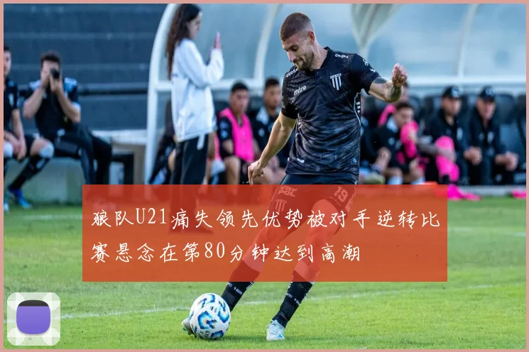 狼队U21痛失领先优势被对手逆转比赛悬念在第80分钟达到高潮