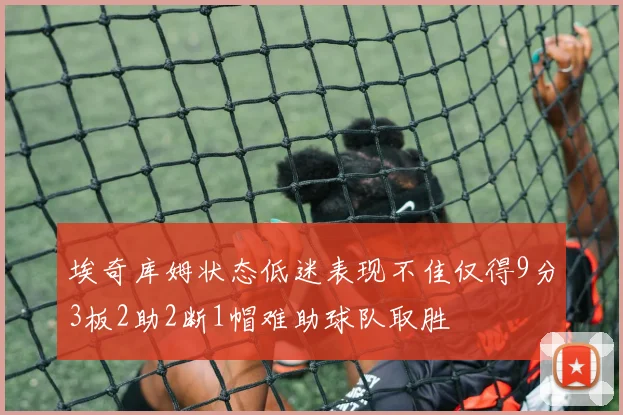埃奇库姆状态低迷表现不佳仅得9分3板2助2断1帽难助球队取胜