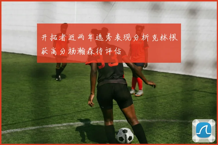 开拓者近两年选秀表现分析克林根获高分杨瀚森待评估