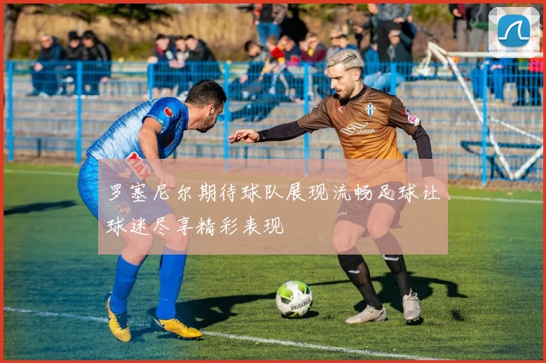 罗塞尼尔期待球队展现流畅足球让球迷尽享精彩表现