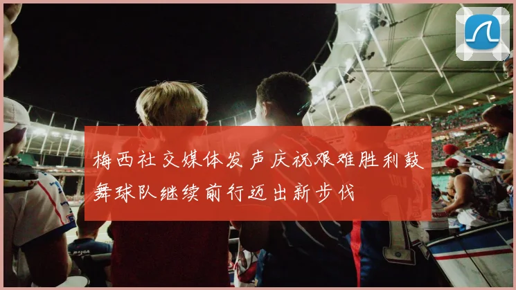 梅西社交媒体发声庆祝艰难胜利鼓舞球队继续前行迈出新步伐