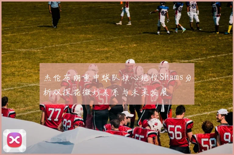 杰伦布朗重申球队核心地位Shams分析双探花微妙关系与未来发展