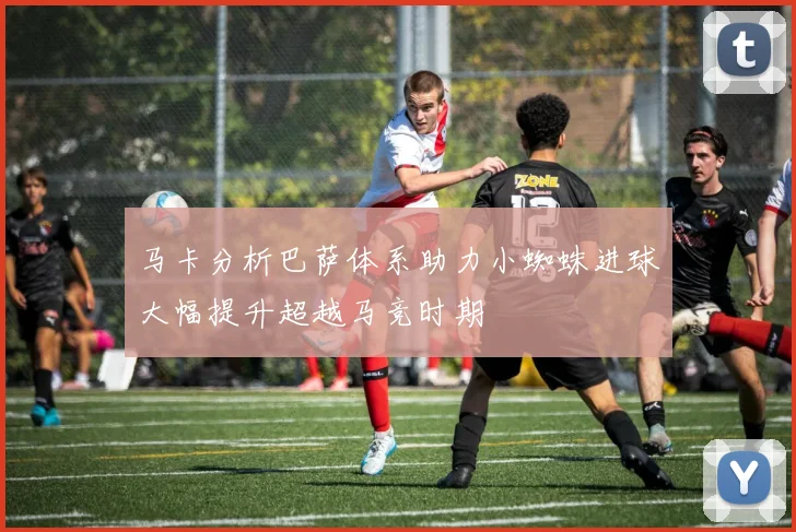马卡分析巴萨体系助力小蜘蛛进球大幅提升超越马竞时期