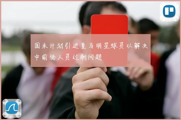 国米计划引进皇马明星球员以解决中前场人员过剩问题