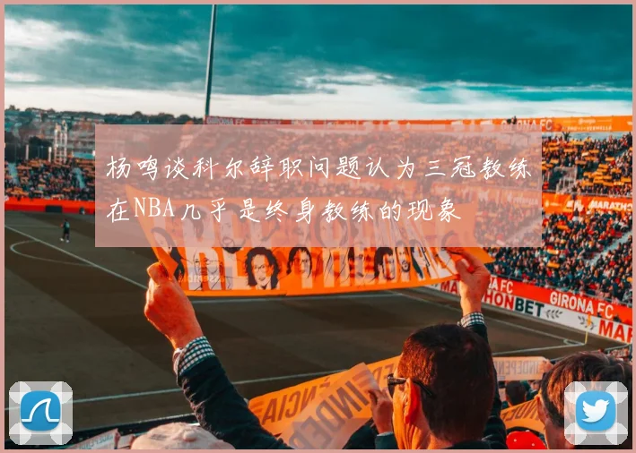 杨鸣谈科尔辞职问题认为三冠教练在NBA几乎是终身教练的现象
