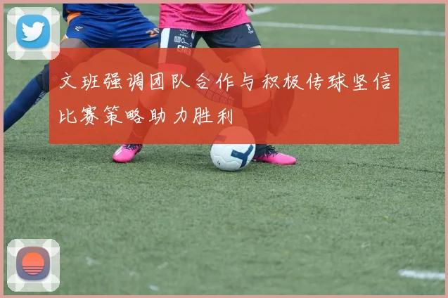 文班强调团队合作与积极传球坚信比赛策略助力胜利