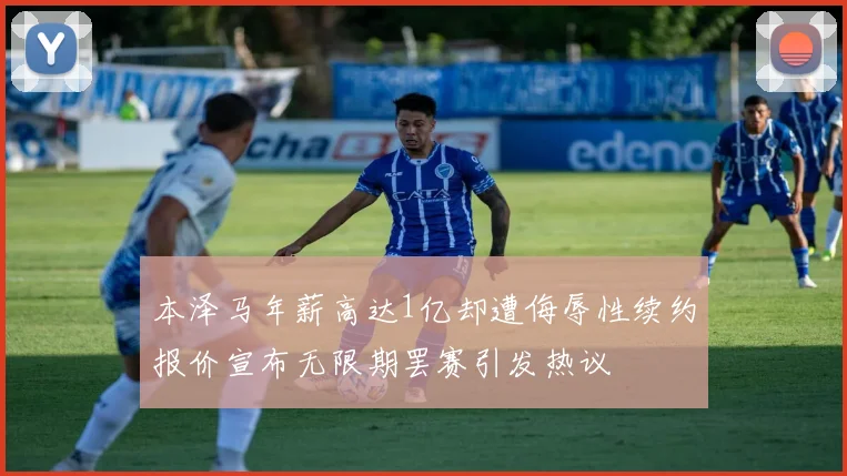 本泽马年薪高达1亿却遭侮辱性续约报价宣布无限期罢赛引发热议