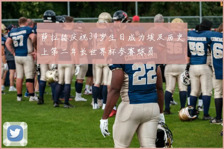 萨拉赫庆祝34岁生日成为埃及历史上第二年长世界杯参赛球员